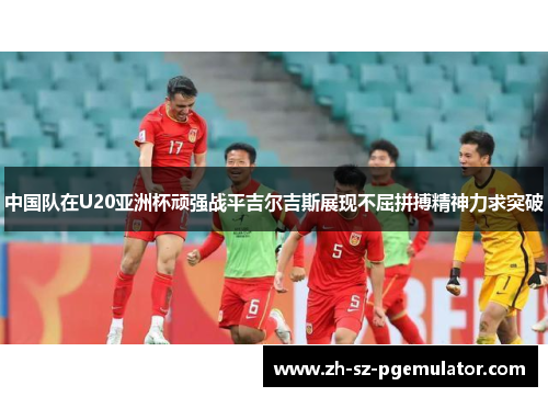 中国队在U20亚洲杯顽强战平吉尔吉斯展现不屈拼搏精神力求突破