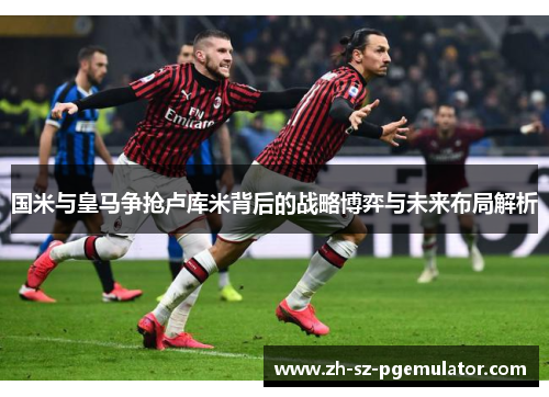 国米与皇马争抢卢库米背后的战略博弈与未来布局解析