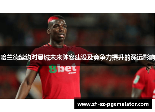 哈兰德续约对曼城未来阵容建设及竞争力提升的深远影响