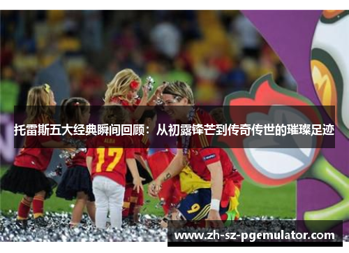 托雷斯五大经典瞬间回顾:从初露锋芒到传奇传世的璀璨足迹 托雷斯五大经典瞬间回顾:从初露锋芒到传奇传世的璀璨足迹