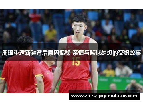 周琦重返新疆背后原因揭秘 亲情与篮球梦想的交织故事 周琦重返新疆背后原因揭秘 亲情与篮球梦想的交织故事