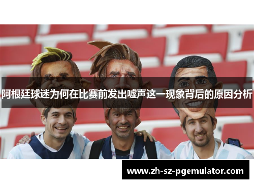 阿根廷球迷为何在比赛前发出嘘声这一现象背后的原因分析