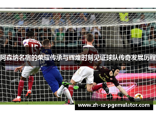 阿森纳名宿的荣耀传承与辉煌时刻见证球队传奇发展历程