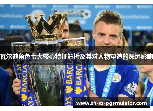 瓦尔迪角色七大核心特征解析及其对人物塑造的深远影响 瓦尔迪角色七大核心特征解析及其对人物塑造的深远影响