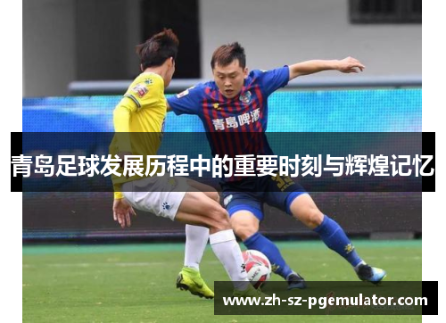 青岛足球发展历程中的重要时刻与辉煌记忆 青岛足球发展历程中的重要时刻与辉煌记忆