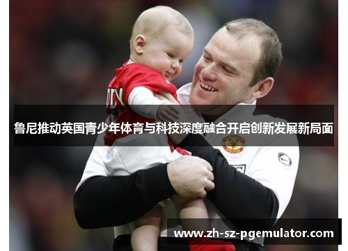 鲁尼推动英国青少年体育与科技深度融合开启创新发展新局面