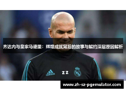 齐达内与皇家马德里：辉煌成就背后的故事与解约深层原因解析