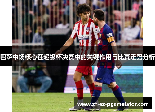 巴萨中场核心在超级杯决赛中的关键作用与比赛走势分析