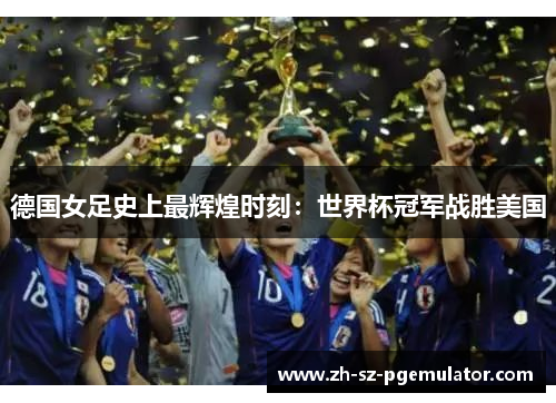 德国女足史上最辉煌时刻:世界杯冠军战胜美国 德国女足史上最辉煌时刻:世界杯冠军战胜美国