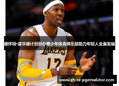 德怀特·霍华德计划创办青少年体育俱乐部助力年轻人全面发展 德怀特·霍华德计划创办青少年体育俱乐部助力年轻人全面发展