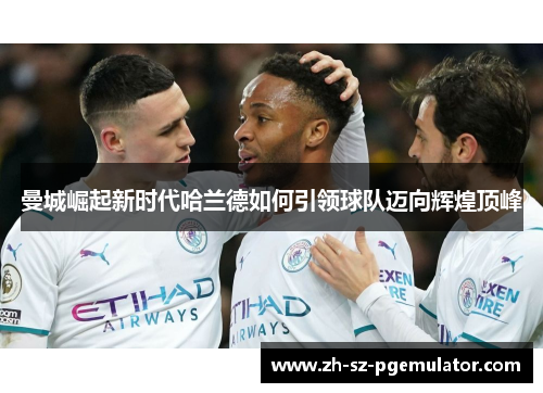 曼城崛起新时代哈兰德如何引领球队迈向辉煌顶峰
