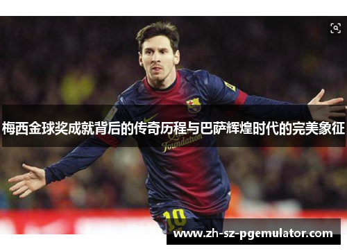 梅西金球奖成就背后的传奇历程与巴萨辉煌时代的完美象征