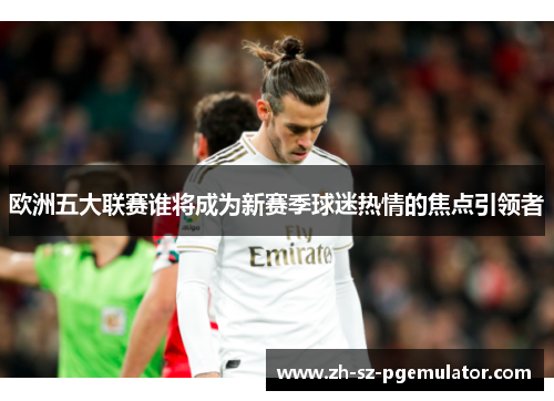 欧洲五大联赛谁将成为新赛季球迷热情的焦点引领者