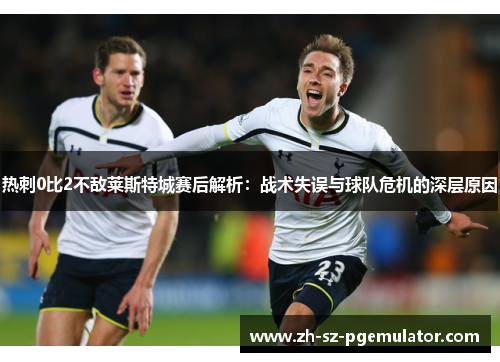 热刺0比2不敌莱斯特城赛后解析：战术失误与球队危机的深层原因