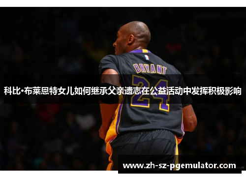 科比·布莱恩特女儿如何继承父亲遗志在公益活动中发挥积极影响 科比·布莱恩特女儿如何继承父亲遗志在公益活动中发挥积极影响