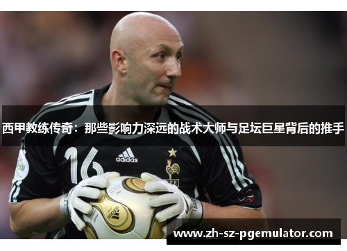 西甲教练传奇：那些影响力深远的战术大师与足坛巨星背后的推手