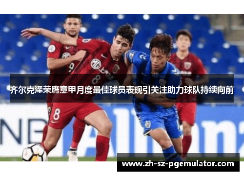 齐尔克泽荣膺意甲月度最佳球员表现引关注助力球队持续向前