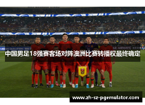 中国男足18强赛客场对阵澳洲比赛转播权最终确定 中国男足18强赛客场对阵澳洲比赛转播权最终确定