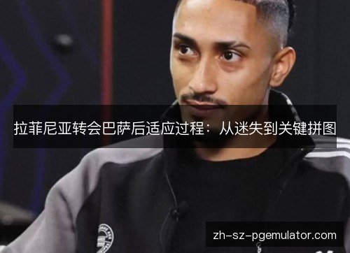 拉菲尼亚转会巴萨后适应过程：从迷失到关键拼图