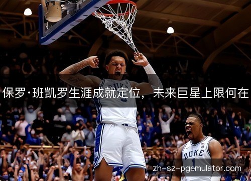 保罗·班凯罗生涯成就定位,未来巨星上限何在 保罗·班凯罗生涯成就定位,未来巨星上限何在
