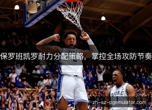 保罗班凯罗耐力分配策略,掌控全场攻防节奏 保罗班凯罗耐力分配策略,掌控全场攻防节奏