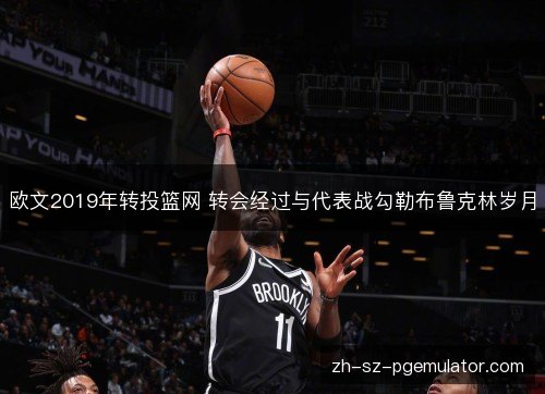欧文2019年转投篮网 转会经过与代表战勾勒布鲁克林岁月 欧文2019年转投篮网 转会经过与代表战勾勒布鲁克林岁月